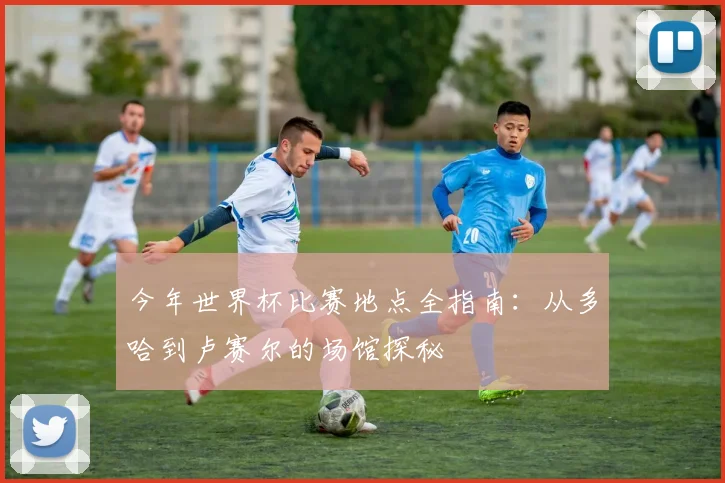 今年世界杯比赛地点全指南:从多哈到卢赛尔的场馆探秘