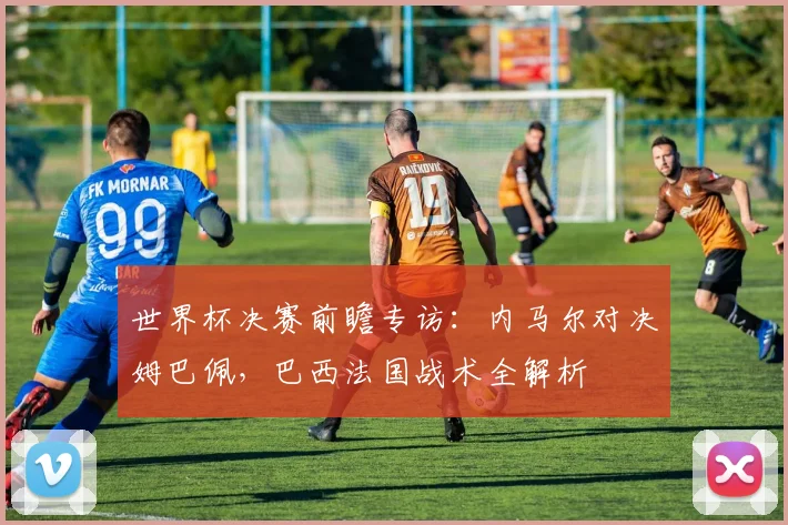世界杯决赛前瞻专访:内马尔对决姆巴佩,巴西法国战术全解析