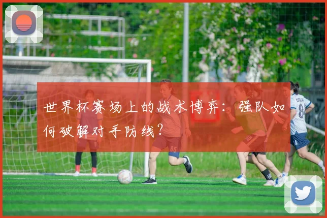 世界杯赛场上的战术博弈:强队如何破解对手防线?