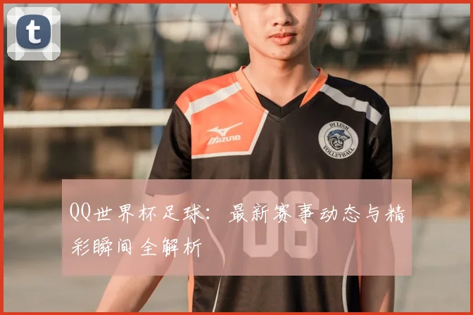 QQ世界杯足球:最新赛事动态与精彩瞬间全解析