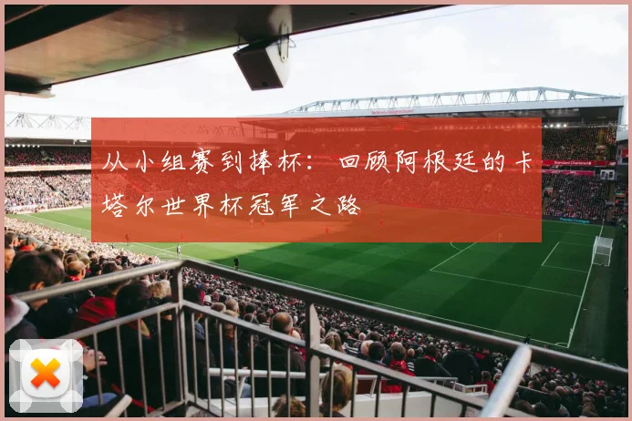从小组赛到捧杯:回顾阿根廷的卡塔尔世界杯冠军之路