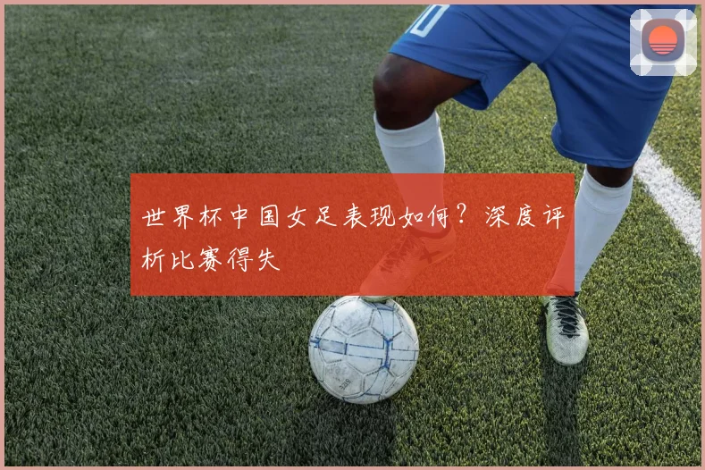 世界杯中国女足表现如何?深度评析比赛得失