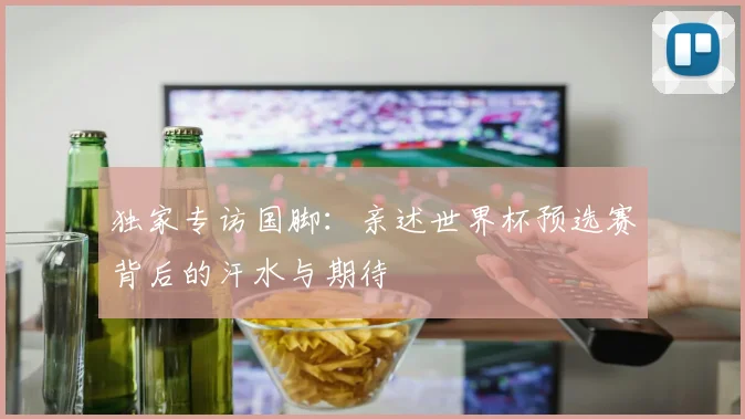 独家专访国脚:亲述世界杯预选赛背后的汗水与期待