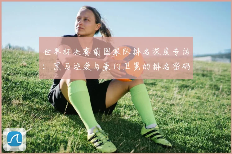 世界杯决赛前国家队排名深度专访:黑马逆袭与豪门卫冕的排名密码