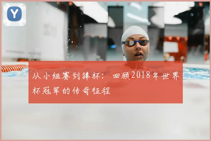 从小组赛到捧杯：回顾2018年世界杯冠军的传奇征程