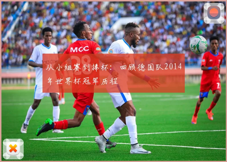 从小组赛到捧杯:回顾德国队2014年世界杯冠军历程