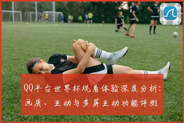 QQ平台世界杯观看体验深度分析:画质、互动与多屏互动功能评测