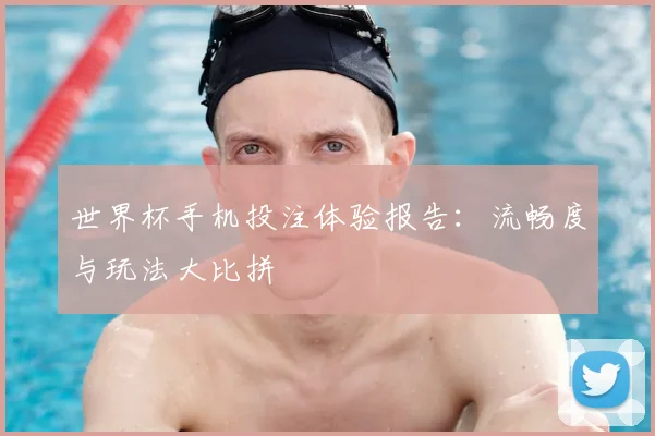 世界杯手机投注体验报告:流畅度与玩法大比拼